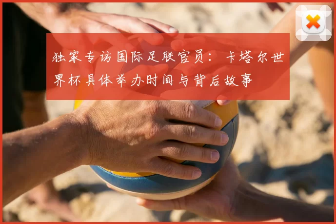 独家专访国际足联官员:卡塔尔世界杯具体举办时间与背后故事