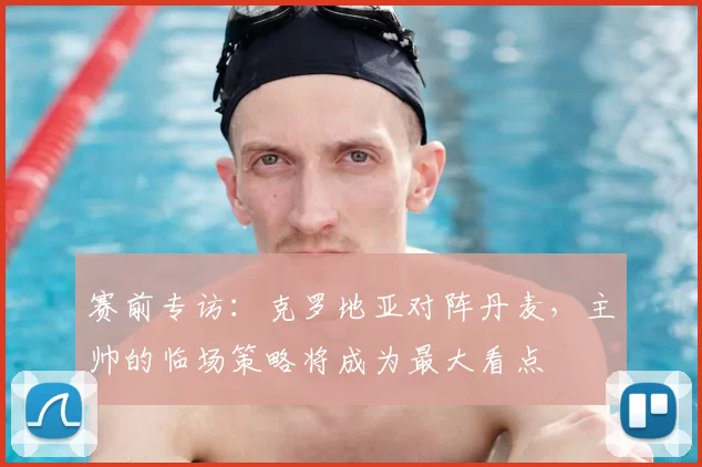 赛前专访：克罗地亚对阵丹麦，主帅的临场策略将成为最大看点