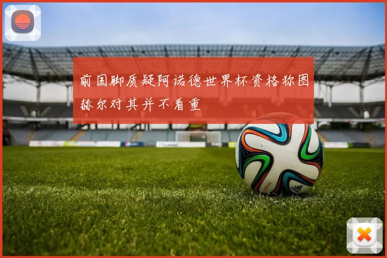 前国脚质疑阿诺德世界杯资格称图赫尔对其并不看重