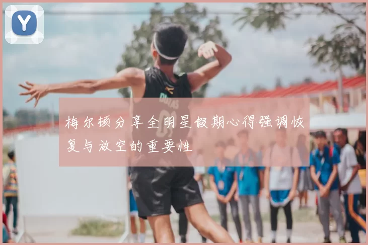 梅尔顿分享全明星假期心得强调恢复与放空的重要性