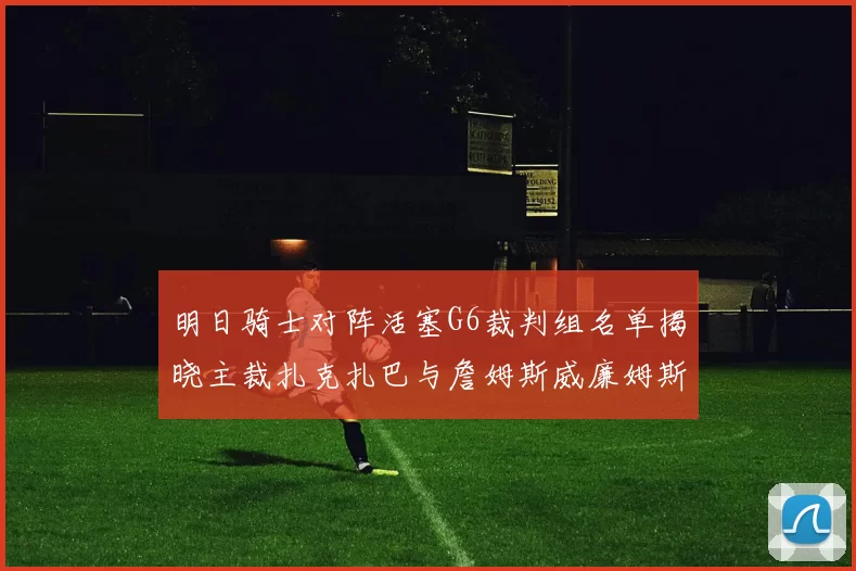 明日骑士对阵活塞G6裁判组名单揭晓主裁扎克扎巴与詹姆斯威廉姆斯在列