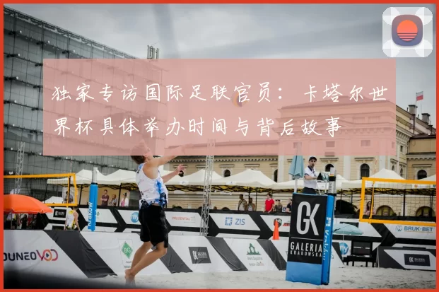 独家专访国际足联官员:卡塔尔世界杯具体举办时间与背后故事