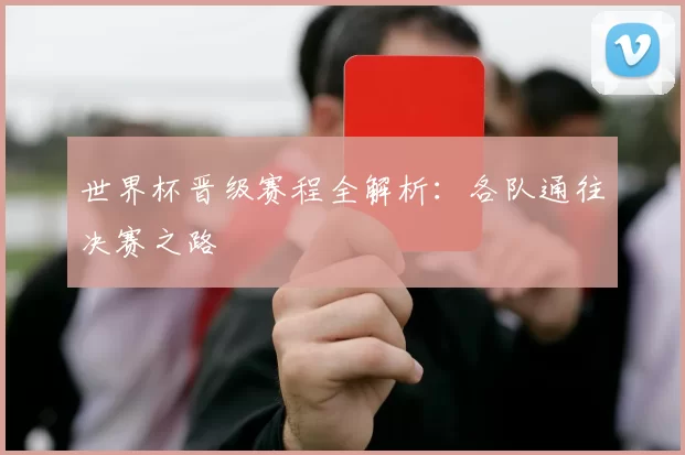 世界杯晋级赛程全解析：各队通往决赛之路