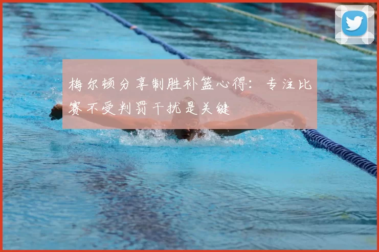 梅尔顿分享制胜补篮心得：专注比赛不受判罚干扰是关键