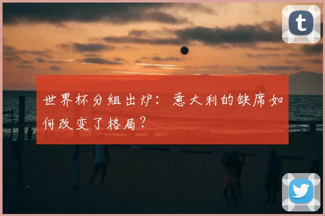 世界杯分组出炉:意大利的缺席如何改变了格局?