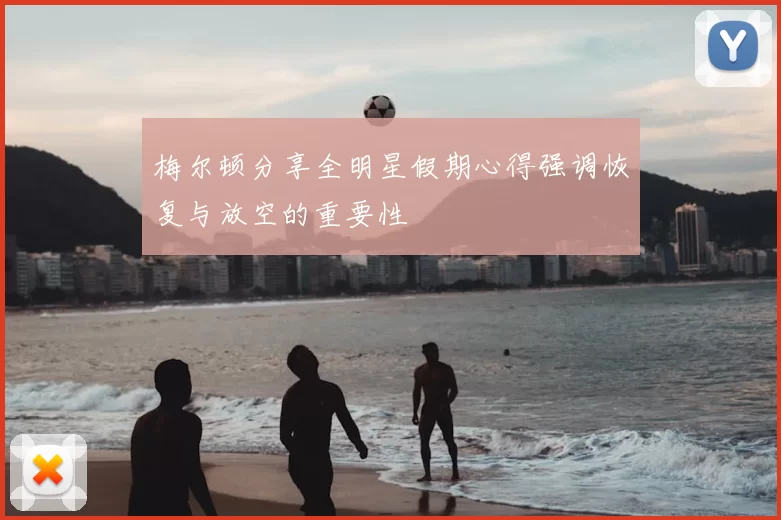 梅尔顿分享全明星假期心得强调恢复与放空的重要性