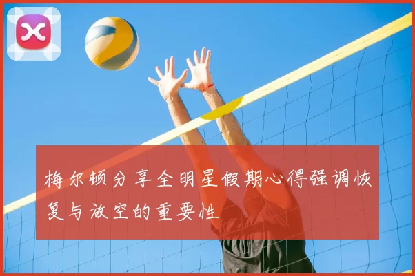 梅尔顿分享全明星假期心得强调恢复与放空的重要性