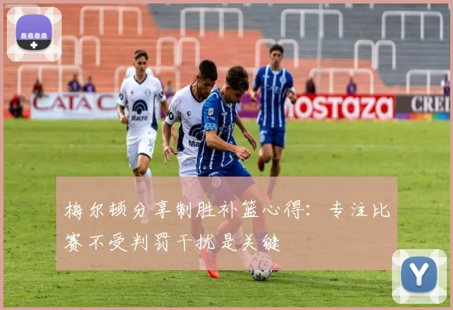 梅尔顿分享制胜补篮心得:专注比赛不受判罚干扰是关键